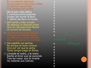 En un pastoral albergue
Que la guerra entre unos robles
Lo dejó por escondido
O lo perdonó por pobre,
 Dio la paz viste pellico
Y conduce entre pastores
Ovejas del monte al llano
Y cabras del llano al monte,
 Mal herido y bien curado,
Se alberga un dichoso joven,
Que sin clavarle Amor flecha
Le coronó de favores.
 has venas con poca sangre,
Los ojos con mucha noche,
Lo halló en el campo aquella
Vida y muerte de los hombres.
 Del palafrén se derriba,
No porque al moro conoce,
Sino por ver que la yerba
Tanta sangre paga en flores.
 Límpiale el rostro, y la mano
Siente al Amor que se esconde
Tras las rosas, que la muerte
Va violando sus colores.
8
8
8
8
8
8
8
8
8
8
8
8
8 En un
pastoral
8 Albergue
8
8
8
8
8
8
8
8
 
