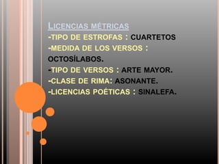 LICENCIAS MÉTRICAS
-TIPO DE ESTROFAS : CUARTETOS
-MEDIDA DE LOS VERSOS :
OCTOSÍLABOS.
-TIPO DE VERSOS : ARTE MAYOR.
-CLASE DE RIMA: ASONANTE.
-LICENCIAS POÉTICAS : SINALEFA.
 