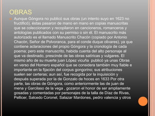 OBRAS
 Aunque Góngora no publicó sus obras (un intento suyo en 1623 no
fructificó), éstas pasaron de mano en mano en copias manuscritas
que se coleccionaron y recopilaron en cancioneros, romanceros y
antologías publicados con su permiso o sin él. El manuscrito más
autorizado es el llamado Manuscrito Chacón (copiado por Antonio
Chacón, Señor de Polvoranca, para el conde duque olivares), ya que
contiene aclaraciones del propio Góngora y la cronología de cada
poema; pero este manuscrito, habida cuenta del alto personaje al
que va destinado, prescinde de las obras satíricas y vulgares. El
mismo año de su muerte juan López vicuña publicó ya unas Obras
en verso del Homero español que se considera también muy fiable e
importante en la fijación del corpus gongorino; sus atribuciones
suelen ser certeras; aun así, fue recogida por la inquisición y
después superada por la de Gonzalo de hoces en 1633 Por otra
parte, las obras de Góngora, como anteriormente las de juan de
mena y Garcilaso de la vega , gozaron el honor de ser ampliamente
gosadas y comentadas por personajes de la talla de Díaz de Rivas,
Pellicer, Salcedo Coronel, Salazar Mardones, pedro valencia y otros
 