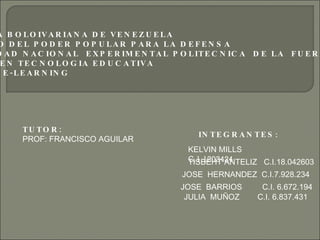 REPUBLICA BOLOIVARIANA DE VENEZUELA MINISTERIO DEL PODER POPULAR PARA LA DEFENSA U NIVERSIDAD NACIONAL  EXPERIMENTAL POLITECNICA  DE LA  FUERZA  ARMADA MAESTRIA EN TECNOLOGIA EDUCATIVA CATEDRA _ E-LEARNING INTEGRANTES : KELVIN MILLS  C. 1.1203424 TISBEHT ANTELIZ  C.I.18.042603 JOSE  HERNANDEZ  C.I.7.928.234 JOSE  BARRIOS  C.I. 6.672.194 JULIA  MUÑOZ  C.I. 6.837.431 TUTOR: PROF: FRANCISCO AGUILAR 