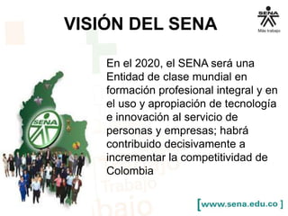 VISIÓN DEL SENA 
En el 2020, el SENA será una 
Entidad de clase mundial en 
formación profesional integral y en 
el uso y apropiación de tecnología 
e innovación al servicio de 
personas y empresas; habrá 
contribuido decisivamente a 
incrementar la competitividad de 
Colombia 
 