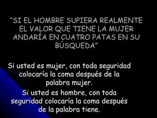 “ SI EL HOMBRE SUPIERA REALMENTE EL VALOR QUE TIENE LA MUJER ANDARÍA EN CUATRO PATAS EN SU BÚSQUEDA” Si usted es mujer, con toda seguridad colocaría la coma después de la palabra mujer. Si usted es hombre, con toda seguridad colocaría la coma después de la palabra tiene. 