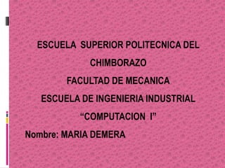 ESCUELA SUPERIOR POLITECNICA DEL
             CHIMBORAZO
        FACULTAD DE MECANICA
   ESCUELA DE INGENIERIA INDUSTRIAL
           “COMPUTACION I”
Nombre: MARIA DEMERA
 