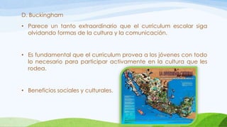 D. Buckingham
• Parece un tanto extraordinario que el curriculum escolar siga
olvidando formas de la cultura y la comunicación.
• Es fundamental que el curriculum provea a los jóvenes con todo
lo necesario para participar activamente en la cultura que les
rodea.
• Beneficios sociales y culturales.
 