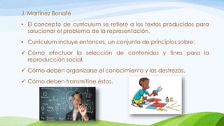 J. Martínez Bonafé
• El concepto de curriculum se refiere a los textos producidos para
solucionar el problema de la representación.
• Curriculum incluye entonces, un conjunto de principios sobre:
 Cómo efectuar la selección de contenidos y fines para la
reproducción social.
 Cómo deben organizarse el conocimiento y las destrezas.
 Cómo deben transmitirse éstos.
 