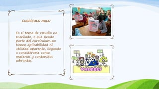 Es el tema de estudio no
enseñado, o que siendo
parte del currículum no
tienen aplicabilidad ni
utilidad aparente, llegando
a considerarse como
materias y contenidos
sobrantes.
CURRÍCULO NULO
 