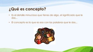 ¿Qué es concepto?
• Es el detalle minucioso que tienes de algo, el significado que le
das...
• El concepto es lo que es eso con las palabras que le das...
 