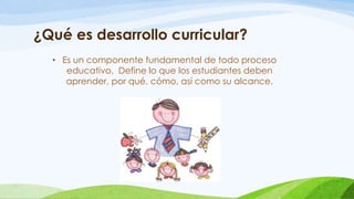 ¿Qué es desarrollo curricular?
• Es un componente fundamental de todo proceso
educativo. Define lo que los estudiantes deben
aprender, por qué, cómo, así como su alcance.
 