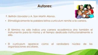 Autores:
F. Beltrán Llavador y A. San Martín Alonso.
• Etimológicamente la palabra latina curriculum remite a la carrera.
• El término no solo indica una carrera académica sino también el
instrumento para la misma y el tiempo dedicado institucionalmente a
ella.
• El curriculum aparece como el verdadero núcleo de las
organizaciones escolares.
 