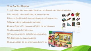 M. A. Santos Guerra
El curriculum para la escuela tiene, ocho dimensiones fundamentales.
1) La esencia y los resultados de su que hacer.
2) Los contenidos de los aprendizajes para los alumnos.
3) Nuevas demandas de la sociedad.
4)La configuración psicosociológica de los alumnos.
5)La historia de la institución.
6)El funcionamiento del sistema educativo.
7)El desarrollo de la pedagogía.
8)La naturaleza de las reformas educativas.
 