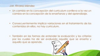 J.M. Álvarez Méndez
• Un cambio en la concepción del curriculum conlleva a la vez un
cambio en la concepción de la enseñanza y del aprendizaje.
• Consecuentemente implica variaciones en el tratamiento de los
contenidos sin ellos, no hay curriculum.
• También en las formas de entender la evaluación y los criterios
por los cuales ha de ser evaluado aquello que se enseña y
aquello que se aprende.
 