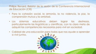 Philipe Renard, Relator de la sesión de la Conferencia Internacional
de Educación (CIE)
• Para la cohesión social, la armonía, la no violencia, la paz, la
comprensión mutua y la amistad.
• Los sistemas educativos deben lograr las destrezas,
particularmente las lingüísticas y científicas, con la clara meta de
adquirir las competencias necesarias para vivir en sociedad.
• Calidad de una educación para todos que nos ayude a aprender
a vivir juntos.
 