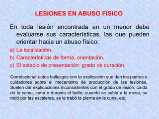 LESIONES EN ABUSO FISICO
En toda lesión encontrada en un menor debe
evaluarse sus características, las que pueden
orientar hacia un abuso físico:
a) La localización.
b) Características de forma, orientación.
c) El estadio de presentación: grado de curación.
Correlacionar estos hallazgos con la explicación que dan los padres o
cuidadores sobre el mecanismo de producción de las lesiones.
Suelen dar explicaciones inconsistentes con el grado de lesión: caída
de la cama, cuna o durante el baño, cuando se subió a la mesa, se
rodó por las escaleras, se le trabó la pierna en la cuna, etc.
 