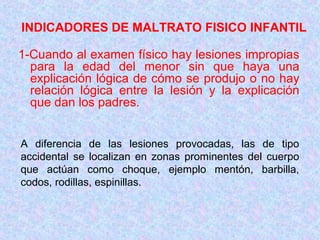 INDICADORES DE MALTRATO FISICO INFANTIL
1-Cuando al examen físico hay lesiones impropias
para la edad del menor sin que haya una
explicación lógica de cómo se produjo o no hay
relación lógica entre la lesión y la explicación
que dan los padres.
A diferencia de las lesiones provocadas, las de tipo
accidental se localizan en zonas prominentes del cuerpo
que actúan como choque, ejemplo mentón, barbilla,
codos, rodillas, espinillas.
 