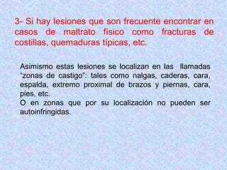 3- Si hay lesiones que son frecuente encontrar en
casos de maltrato físico como fracturas de
costillas, quemaduras típicas, etc.
Asimismo estas lesiones se localizan en las llamadas
“zonas de castigo”: tales como nalgas, caderas, cara,
espalda, extremo proximal de brazos y piernas, cara,
pies, etc.
O en zonas que por su localización no pueden ser
autoinfringidas.
 