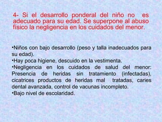 4- Si el desarrollo ponderal del niño no es
adecuado para su edad. Se superpone al abuso
físico la negligencia en los cuidados del menor.
•Niños con bajo desarrollo (peso y talla inadecuados para
su edad).
•Hay poca higiene, descuido en la vestimenta.
•Negligencia en los cuidados de salud del menor:
Presencia de heridas sin tratamiento (infectadas),
cicatrices productos de heridas mal tratadas, caries
dental avanzada, control de vacunas incompleto.
•Bajo nivel de escolaridad.
 
