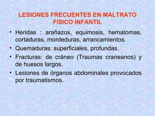 LESIONES FRECUENTES EN MALTRATO
FISICO INFANTIL
• Heridas : arañazos, equimosis, hematomas,
cortaduras, mordeduras, arrancamientos.
• Quemaduras: superficiales, profundas.
• Fracturas: de cráneo (Traumas craneanos) y
de huesos largos.
• Lesiones de órganos abdominales provocados
por traumatismos.
 