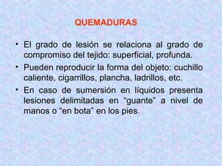 QUEMADURAS
• El grado de lesión se relaciona al grado de
compromiso del tejido: superficial, profunda.
• Pueden reproducir la forma del objeto: cuchillo
caliente, cigarrillos, plancha, ladrillos, etc.
• En caso de sumersión en líquidos presenta
lesiones delimitadas en “guante” a nivel de
manos o “en bota” en los pies.
 