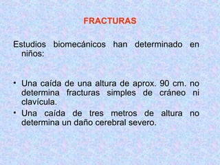 FRACTURAS
Estudios biomecánicos han determinado en
niños:
• Una caída de una altura de aprox. 90 cm. no
determina fracturas simples de cráneo ni
clavícula.
• Una caída de tres metros de altura no
determina un daño cerebral severo.
 