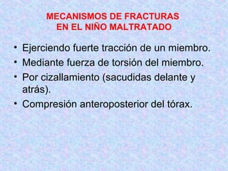 MECANISMOS DE FRACTURAS
EN EL NIÑO MALTRATADO
• Ejerciendo fuerte tracción de un miembro.
• Mediante fuerza de torsión del miembro.
• Por cizallamiento (sacudidas delante y
atrás).
• Compresión anteroposterior del tórax.
 