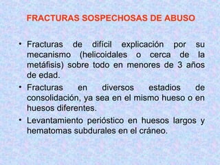 FRACTURAS SOSPECHOSAS DE ABUSO
• Fracturas de difícil explicación por su
mecanismo (helicoidales o cerca de la
metáfisis) sobre todo en menores de 3 años
de edad.
• Fracturas en diversos estadios de
consolidación, ya sea en el mismo hueso o en
huesos diferentes.
• Levantamiento perióstico en huesos largos y
hematomas subdurales en el cráneo.
 