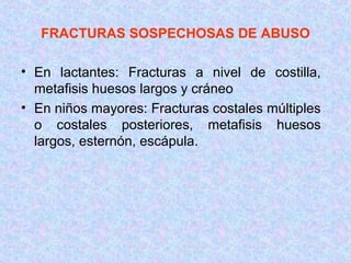 FRACTURAS SOSPECHOSAS DE ABUSO
• En lactantes: Fracturas a nivel de costilla,
metafisis huesos largos y cráneo
• En niños mayores: Fracturas costales múltiples
o costales posteriores, metafisis huesos
largos, esternón, escápula.
 