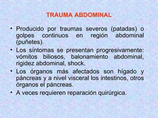 TRAUMA ABDOMINAL
• Producido por traumas severos (patadas) o
golpes continuos en región abdominal
(puñetes).
• Los síntomas se presentan progresivamente:
vómitos biliosos, balonamiento abdominal,
rigidez abdominal, shock.
• Los órganos más afectados son hígado y
páncreas y a nivel visceral los intestinos, otros
órganos el páncreas.
• A veces requieren reparación quirúrgica.
 