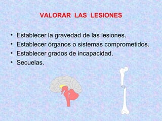 VALORAR LAS LESIONES
• Establecer la gravedad de las lesiones.
• Establecer órganos o sistemas comprometidos.
• Establecer grados de incapacidad.
• Secuelas.
 