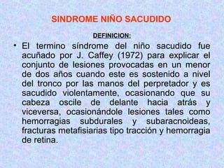 SINDROME NIÑO SACUDIDO
DEFINICION:
• El termino síndrome del niño sacudido fue
acuñado por J. Caffey (1972) para explicar el
conjunto de lesiones provocadas en un menor
de dos años cuando este es sostenido a nivel
del tronco por las manos del perpretador y es
sacudido violentamente, ocasionando que su
cabeza oscile de delante hacia atrás y
viceversa, ocasionándole lesiones tales como
hemorragias subdurales y subaracnoideas,
fracturas metafisiarias tipo tracción y hemorragia
de retina.
 