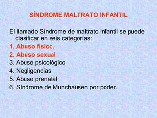 SÍNDROME MALTRATO INFANTIL
El llamado Síndrome de maltrato infantil se puede
clasificar en seis categorías:
1. Abuso físico.
2. Abuso sexual
3. Abuso psicológico
4. Negligencias
5. Abuso prenatal
6. Síndrome de Munchaüsen por poder.
 