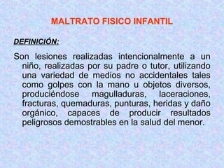MALTRATO FISICO INFANTIL
Son lesiones realizadas intencionalmente a un
niño, realizadas por su padre o tutor, utilizando
una variedad de medios no accidentales tales
como golpes con la mano u objetos diversos,
produciéndose magulladuras, laceraciones,
fracturas, quemaduras, punturas, heridas y daño
orgánico, capaces de producir resultados
peligrosos demostrables en la salud del menor.
DEFINICIÓN:
 