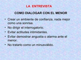 COMO DIALOGAR CON EL MENOR
• Crear un ambiente de confianza, nada mejor
como una sonrisa.
• No dirigir el interrogatorio.
• Evitar actitudes intimidantes.
• Evitar demostrar angustia o alarma ante el
menor.
• No tratarlo como un minusválido.
LA ENTREVISTA
 