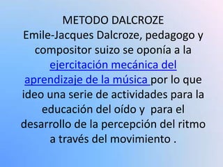 METODO DALCROZE
Emile-Jacques Dalcroze, pedagogo y
compositor suizo se oponía a la
ejercitación mecánica del
aprendizaje de la música por lo que
ideo una serie de actividades para la
educación del oído y para el
desarrollo de la percepción del ritmo
a través del movimiento .
 