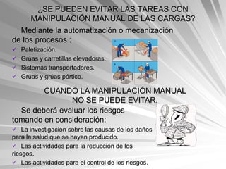 ¿SE PUEDEN EVITAR LAS TAREAS CON
      MANIPULACIÓN MANUAL DE LAS CARGAS?
  Mediante la automatización o mecanización
de los procesos :
 Paletización.
 Grúas y carretillas elevadoras.
 Sistemas transportadores.
 Grúas y grúas pórtico.

        CUANDO LA MANIPULACIÓN MANUAL
               NO SE PUEDE EVITAR.
  Se deberá evaluar los riesgos
tomando en consideración:
 La investigación sobre las causas de los daños
para la salud que se hayan producido.
 Las actividades para la reducción de los
riesgos.
 Las actividades para el control de los riesgos.
 
