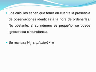  Los cálculos tienen que tener en cuenta la presencia
de observaciones idénticas a la hora de ordenarlas.
No obstante, si su número es pequeño, se puede
ignorar esa circunstancia.
 Se rechaza H0 si p(valor) < 
 