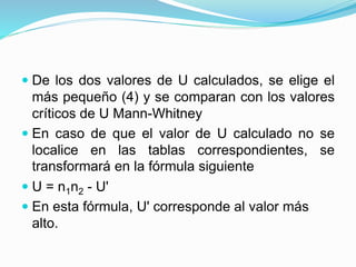  De los dos valores de U calculados, se elige el
más pequeño (4) y se comparan con los valores
críticos de U Mann-Whitney
 En caso de que el valor de U calculado no se
localice en las tablas correspondientes, se
transformará en la fórmula siguiente
 U = n1n2 - U'
 En esta fórmula, U' corresponde al valor más
alto.
 