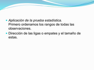  Aplicación de la prueba estadística.
Primero ordenamos los rangos de todas las
observaciones.
 Dirección de las ligas o empates y el tamaño de
estas.
 
