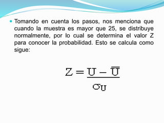  Tomando en cuenta los pasos, nos menciona que
cuando la muestra es mayor que 25, se distribuye
normalmente, por lo cual se determina el valor Z
para conocer la probabilidad. Esto se calcula como
sigue:
 