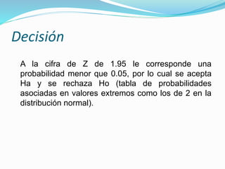 Decisión
A la cifra de Z de 1.95 le corresponde una
probabilidad menor que 0.05, por lo cual se acepta
Ha y se rechaza Ho (tabla de probabilidades
asociadas en valores extremos como los de 2 en la
distribución normal).
 