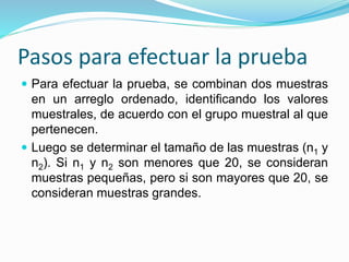 Pasos para efectuar la prueba
 Para efectuar la prueba, se combinan dos muestras
en un arreglo ordenado, identificando los valores
muestrales, de acuerdo con el grupo muestral al que
pertenecen.
 Luego se determinar el tamaño de las muestras (n1 y
n2). Si n1 y n2 son menores que 20, se consideran
muestras pequeñas, pero si son mayores que 20, se
consideran muestras grandes.
 