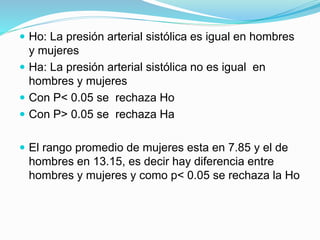  Ho: La presión arterial sistólica es igual en hombres
y mujeres
 Ha: La presión arterial sistólica no es igual en
hombres y mujeres
 Con P< 0.05 se rechaza Ho
 Con P> 0.05 se rechaza Ha
 El rango promedio de mujeres esta en 7.85 y el de
hombres en 13.15, es decir hay diferencia entre
hombres y mujeres y como p< 0.05 se rechaza la Ho
 