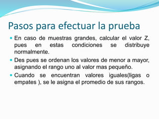 Pasos para efectuar la prueba
 En caso de muestras grandes, calcular el valor Z,
pues en estas condiciones se distribuye
normalmente.
 Des pues se ordenan los valores de menor a mayor,
asignando el rango uno al valor mas pequeño.
 Cuando se encuentran valores iguales(ligas o
empates ), se le asigna el promedio de sus rangos.
 