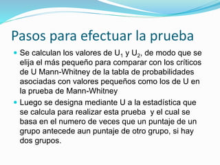 Pasos para efectuar la prueba
 Se calculan los valores de U1 y U2, de modo que se
elija el más pequeño para comparar con los críticos
de U Mann-Whitney de la tabla de probabilidades
asociadas con valores pequeños como los de U en
la prueba de Mann-Whitney
 Luego se designa mediante U a la estadística que
se calcula para realizar esta prueba y el cual se
basa en el numero de veces que un puntaje de un
grupo antecede aun puntaje de otro grupo, si hay
dos grupos.
 