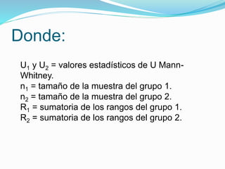 Donde:
U1 y U2 = valores estadísticos de U Mann-
Whitney.
n1 = tamaño de la muestra del grupo 1.
n2 = tamaño de la muestra del grupo 2.
R1 = sumatoria de los rangos del grupo 1.
R2 = sumatoria de los rangos del grupo 2.
 