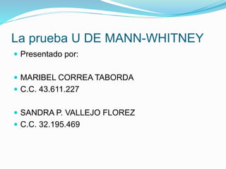 La prueba U DE MANN-WHITNEY
 Presentado por:
 MARIBEL CORREA TABORDA
 C.C. 43.611.227
 SANDRA P. VALLEJO FLOREZ
 C.C. 32.195.469
 