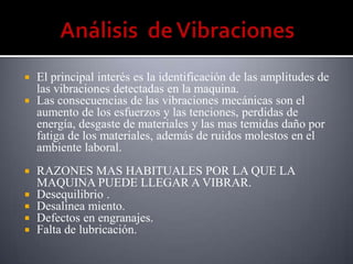  El principal interés es la identificación de las amplitudes de
  las vibraciones detectadas en la maquina.
 Las consecuencias de las vibraciones mecánicas son el
  aumento de los esfuerzos y las tenciones, perdidas de
  energía, desgaste de materiales y las mas temidas daño por
  fatiga de los materiales, además de ruidos molestos en el
  ambiente laboral.
   RAZONES MAS HABITUALES POR LA QUE LA
    MAQUINA PUEDE LLEGAR A VIBRAR.
   Desequilibrio .
   Desalinea miento.
   Defectos en engranajes.
   Falta de lubricación.
 