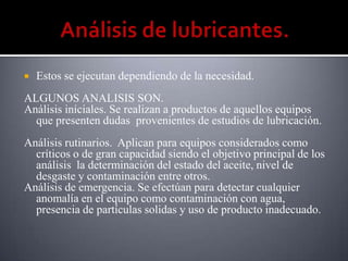    Estos se ejecutan dependiendo de la necesidad.
ALGUNOS ANALISIS SON.
Análisis iníciales. Se realizan a productos de aquellos equipos
  que presenten dudas provenientes de estudios de lubricación.
Análisis rutinarios. Aplican para equipos considerados como
  críticos o de gran capacidad siendo el objetivo principal de los
  análisis la determinación del estado del aceite, nivel de
  desgaste y contaminación entre otros.
Análisis de emergencia. Se efectúan para detectar cualquier
  anomalía en el equipo como contaminación con agua,
  presencia de partículas solidas y uso de producto inadecuado.
 