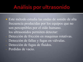    Este método estudia las ondas de sonido de alta
    frecuencia producidas por los equipos que no
    son perceptibles por el oído humano.
    los ultrasonidos permiten detectar:
-   Detección de fricción en maquinas rotativas.
-   Detección de fallas y fugas en válvulas.
-   Detección de fugas de fluidos.
-   Perdidas de vacio.
 