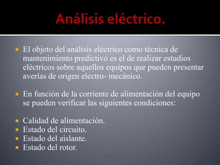    El objeto del análisis eléctrico como técnica de
    mantenimiento predictivo es el de realizar estudios
    eléctricos sobre aquellos equipos que pueden presentar
    averías de origen electro- mecánico.

   En función de la corriente de alimentación del equipo
    se pueden verificar las siguientes condiciones:

   Calidad de alimentación.
   Estado del circuito.
   Estado del aislante.
   Estado del rotor.
 