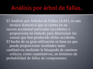 El Análisis por Árboles de Fallos (AAF), es una
  técnica deductiva que se centra en un
suceso accidental particular (accidente) y
  proporciona un método para determinar las
  causas que han producido dicho accidente.
El hecho de su gran utilización se basa en que
  puede proporcionar resultados tanto
cualitativos mediante la búsqueda de caminos
  críticos, como cuantitativos, en términos de
probabilidad de fallos de componentes.
 